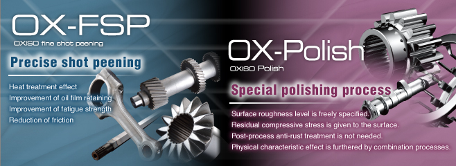 OX-FSP Precise shot peening Heart treatment effect Improvement of oil film retaining Improvement of fatigue strength Reduction of friction OX=Polish Special polishing process Surfaceroughness level is freely specified. Residual compressive stress is given to the surface. Post-process anti-rust treatment is not needed. Physical characteristic effect is furthered by complex processes.